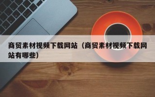 昆明商贸素材视频下载网站（商贸素材视频下载网站有哪些）