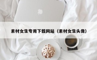 昆明素材女生专用下载网站（素材女生头像）